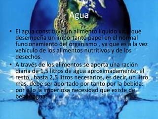 Agua
• El agua constituye un alimento líquido vital que
  desempeña un importante papel en el normal
  funcionamiento del organismo , ya que es a la vez
  vehículo de los alimentos nutritivos y de los
  desechos.
• A través de los alimentos se aporta una ración
  diaria de 1,5 litros de agua aproximadamente, el
  resto , hasta 2,5 litros necesarios, es decir, un litro
  mas, debe ser aportado por tanto por la bebida:
  por ello la imperiosa necesidad que existe de
  beber agua.
 