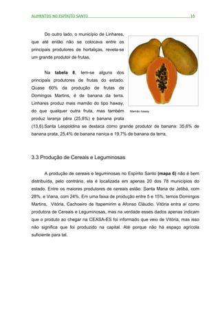 ALIMENTOS NO ESPÍRITO SANTO                                                 16



       Do outro lado, o município de Linhares,
que até então não se colocava entre os
principais produtores de hortaliças, revela-se
um grande produtor de frutas.


       Na    tabela    8,   tem-se   alguns   dos
principais produtores de frutas do estado.
Quase 60% da produção de frutas de
Domingos Martins, é de banana da terra.
Linhares produz mais mamão do tipo haway,
do que qualquer outra fruta, mas também             Mamão haway

produz laranja pêra (25,8%) e banana prata
(13,6).Santa Leopoldina se destaca como grande produtor de banana: 35,6% de
banana prata, 25,4% de banana nanica e 19,7% de banana da terra.




3.3 Produção de Cereais e Leguminosas


       A produção de cereais e leguminosas no Espírito Santo (mapa 6) não é bem
distribuída, pelo contrário, ela é localizada em apenas 20 dos 78 municípios do
estado. Entre os maiores produtores de cereais estão: Santa Maria de Jetibá, com
28%, e Viana, com 24%. Em uma faixa de produção entre 5 e 15%, temos Domingos
Martins, Vitória, Cachoeiro de Itapemirim e Afonso Cláudio. Vitória entra aí como
produtora de Cereais e Leguminosas, mas na verdade esses dados apenas indicam
que o produto ao chegar na CEASA-ES foi informado que veio de Vitória, mas isso
não significa que foi produzido na capital. Até porque não há espaço agrícola
suficiente para tal.
 