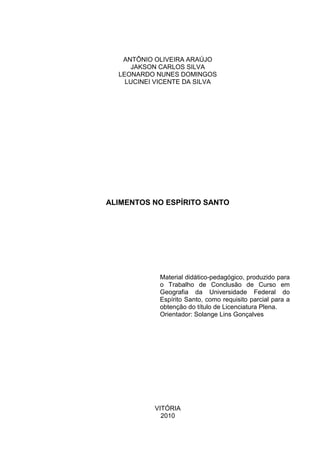 ANTÔNIO OLIVEIRA ARAÚJO
     JAKSON CARLOS SILVA
  LEONARDO NUNES DOMINGOS
    LUCINEI VICENTE DA SILVA




ALIMENTOS NO ESPÍRITO SANTO




            Material didático-pedagógico, produzido para
            o Trabalho de Conclusão de Curso em
            Geografia da Universidade Federal do
            Espírito Santo, como requisito parcial para a
            obtenção do título de Licenciatura Plena.
            Orientador: Solange Lins Gonçalves




           VITÓRIA
             2010
 