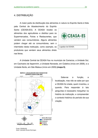 ALIMENTOS NO ESPÍRITO SANTO                                                                                          20



4. DISTRIBUIÇÃO


                 A maior parte da distribuição dos alimentos in natura no Espírito Santo é feita
pela Central de Abastecimento do Espírito
Santo (CEASA-ES). A CEASA recebe os
alimentos dos agricultores e distribui para os
Supermercados, Feiras e Restaurantes, que
vendem aos consumidores. Alguns alimentos
podem chegar até os consumidores, sem o
intermédio desta instituição, como exemplo, os                                        Logotipo da CEASA.

produtores que vendem seus alimentos direto
nas feiras.


                 A Unidade Central da CEASA fica no município de Cariacica, a Unidade Sul,
em Cachoeiro de Itapemirim, a Unidade Noroeste, em Colatina (início em 2008), e a
Unidade Norte, em São Mateus (início em 2009) (mapa 9).

                  MAPA 9: LOCALIZAÇÃO DAS CEASA'S NO
                         ESPÍRITO SANTO EM 2008
                 42°
                   0'0"W              41°
                                        0'0"W   40°
                                                  0'0"W
                                                                                        Sabe-se      a     função,        a
 18°0'0"S




                                                                       18°0'0"S




                                                                                  localização, mas não se sabe por que
                                                                                  a CEASA foi criada, quem inventou, e
                                                                                  quando.    Para   responder   à    tais
   0'0"S




                                                                         0'0"S




                                                                                  perguntas é necessário mergulhar na
 19°




                                                                       19°




                                                                                  história da instituição, e compreender
                                                                                  o contexto histórico do período de sua
   0'0"S




                                                                         0'0"S
 20°




                                                                       20°




                                                                                  criação.
   0'0"S




                                                                         0'0"S
 21°




                                                                       21°




                                      41°
                                        0'0"W   40°
                                                  0'0"W


                                                    Divisa Municipal
                                                    C. de Itapemirim
                                                    Cariacica
             0 20 40       80   120    160          Colatina
                                         km         S. Mateus


            Fonte: CEASA-ES
            Autor: Leonardo Nunes Domingos
 