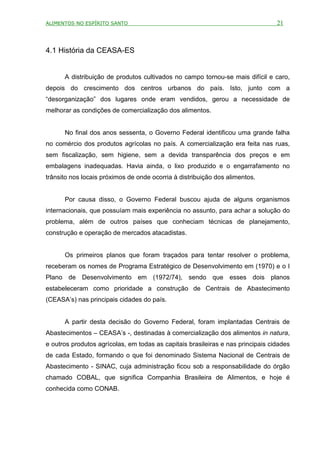 ALIMENTOS NO ESPÍRITO SANTO                                                      21



4.1 História da CEASA-ES


      A distribuição de produtos cultivados no campo tornou-se mais difícil e caro,
depois do crescimento dos centros urbanos do país. Isto, junto com a
“desorganização” dos lugares onde eram vendidos, gerou a necessidade de
melhorar as condições de comercialização dos alimentos.


      No final dos anos sessenta, o Governo Federal identificou uma grande falha
no comércio dos produtos agrícolas no país. A comercialização era feita nas ruas,
sem fiscalização, sem higiene, sem a devida transparência dos preços e em
embalagens inadequadas. Havia ainda, o lixo produzido e o engarrafamento no
trânsito nos locais próximos de onde ocorria à distribuição dos alimentos.


      Por causa disso, o Governo Federal buscou ajuda de alguns organismos
internacionais, que possuíam mais experiência no assunto, para achar a solução do
problema, além de outros países que conheciam técnicas de planejamento,
construção e operação de mercados atacadistas.


      Os primeiros planos que foram traçados para tentar resolver o problema,
receberam os nomes de Programa Estratégico de Desenvolvimento em (1970) e o I
Plano de Desenvolvimento em (1972/74), sendo que esses dois planos
estabeleceram como prioridade a construção de Centrais de Abastecimento
(CEASA’s) nas principais cidades do país.


      A partir desta decisão do Governo Federal, foram implantadas Centrais de
Abastecimentos – CEASA’s -, destinadas à comercialização dos alimentos in natura,
e outros produtos agrícolas, em todas as capitais brasileiras e nas principais cidades
de cada Estado, formando o que foi denominado Sistema Nacional de Centrais de
Abastecimento - SINAC, cuja administração ficou sob a responsabilidade do órgão
chamado COBAL, que significa Companhia Brasileira de Alimentos, e hoje é
conhecida como CONAB.
 