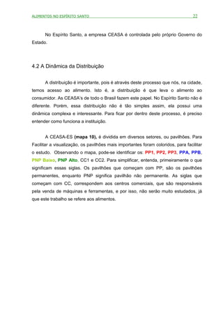 ALIMENTOS NO ESPÍRITO SANTO                                                       22



      No Espírito Santo, a empresa CEASA é controlada pelo próprio Governo do
Estado.




4.2 A Dinâmica da Distribuição


      A distribuição é importante, pois é através deste processo que nós, na cidade,
temos acesso ao alimento. Isto é, a distribuição é que leva o alimento ao
consumidor. As CEASA’s de todo o Brasil fazem este papel. No Espírito Santo não é
diferente. Porém, essa distribuição não é tão simples assim, ela possui uma
dinâmica complexa e interessante. Para ficar por dentro deste processo, é preciso
entender como funciona a instituição.


      A CEASA-ES (mapa 10), é dividida em diversos setores, ou pavilhões. Para
Facilitar a visualização, os pavilhões mais importantes foram coloridos, para facilitar
o estudo. Observando o mapa, pode-se identificar os: PP1, PP2, PP3, PPA, PPB,
PNP Baixo, PNP Alto, CC1 e CC2. Para simplificar, entenda, primeiramente o que
significam essas siglas. Os pavilhões que começam com PP, são os pavilhões
permanentes, enquanto PNP significa pavilhão não permanente. As siglas que
começam com CC, correspondem aos centros comerciais, que são responsáveis
pela venda de máquinas e ferramentas, e por isso, não serão muito estudados, já
que este trabalho se refere aos alimentos.
 