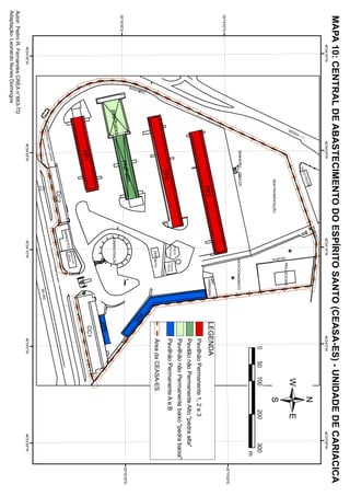 MAPA 10: CENTRAL DE ABASTECIMENTO DO ESPÍRITO SANTO (CEASA-ES) - UNIDADE DE CARIACICA
                                   40°
                                     24'30"W                                40°
                                                                              24'20"W                                            40°
                                                                                                                                   24'10"W                                                     40°
                                                                                                                                                                                                 24'0"W                           40°
                                                                                                                                                                                                                                    23'50"W
                                                                                                                            T   ÃO
                                                                                                                         POR
                                                                                                                                                                                                                /
     23




                                                                                                           AS
                                                                                                 O   PEÇ
                                                                                             AUT
                                                                     --->
                                                                  RA
                                                                  R
                                                               SE




                                                                                                                                                          PROJ.SOCIAIS
                                                                                                                                                PORT ÃO


                                                                                                      SEM PAVIMENTAÇÃO
                                                                                                                                                                                                    0      50   100       200          300
                                                                                                                                                                                                                                          m
                                                                                  BANHEIRO     TRAILER                                             ESTACIONAMENTO
                                                                                                                                                                                                                                               20°
                                                                                                                                                                                                                                                 19'20"S
 20°
   19'20"S
                                                                                                                                                                    GARAGEM              LEGENDA
                                                                                                            PP3
                                                                                                                                                                                                Pavilhão Permanente 1, 2 e 3
                                                                                                                                                                                                Pavilão não Permanente Alto "pedra alta"
                                                                                                                                                                                                Pavilhão não Permanente baixo "pedra baixa"
                                                                                                                                        POSTO
                                                                                                                                                          POSTO
                                                                                                                                        POLICIAL
                                                                                                                                                           FISCAL                               Pavilhão Permanente A e B
                                                                                              PP2
                                                                                                                                          DEPÓSITO                                              Área da CEASA-ES
                                                     O




                                                                                                                                                                                   PP
                                                  EIR




                                                                                                                                                                                     A
     ALIMENTOS NO ESPÍRITO SANTO




                                                    H
                                                BAN




                                                                                             a       lto
 20°
   19'30"S                                                                               PNP                                                                                                                                                   20°
                                                                                                                                                                                                                                                 19'30"S
                                                              aix   o
                                                         PNPb                                                                   ADMINISTRAÇÃO
                                                                                                                                                                                         PPB
                                                                                                                                                                                         CC1
                                                                                  PP1
                                                                                                                                               O DO
                                                                                                                                           BANC IL
                                                                                                                                             BRAS
                                                                                                                                ST ES
                                                                                                                           BANE
                                                                                                                CC2
                                                                                        DE
                                                                                  O VER
                                                                            C AM P
                                                                     PING
                                                               S HO P                                                                                                          2
                                                                                                            Km                                                           BR 26
                                                                                                            6.5
                                    40°
                                      24'30"W                                40°
                                                                               24'20"W                                               40°
                                                                                                                                       24'10"W                                                  40°
                                                                                                                                                                                                  24'0"W                           40°
                                                                                                                                                                                                                                     23'50"W
Autor: Pedro R. Fernandes CREA n° 663-TD
Adaptação: Leonardo Nunes Domingos
 