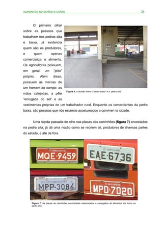 ALIMENTOS NO ESPÍRITO SANTO                                                                             26



       O      primeiro     olhar
sobre as pessoas que
trabalham nas pedras alta
e    baixa,     já    evidencia
quem são os produtores,
e       quem              apenas
comercializa o alimento.
Os agricultores possuem,
em     geral,        um    “jeito”
próprio.      Além         disso,
possuem as marcas de
um homem do campo: as
                                     Figura 6: A divisão entre a “pedra baixa” e a “pedra alta”.
mãos calejadas, a pêle
“enrugada do sol” e as
vestimentas próprias de um trabalhador rural. Enquanto os comerciantes da pedra
baixa, são pessoas que nós estamos acostumados a conviver na cidade.


       Uma rápida passada de olho nas placas dos caminhões (figura 7) encostados
na pedra alta, já dá uma noção como se reúnem ali, produtores de diversas partes
do estado, e até de fora.




      Figura 7: As placas de caminhões encontrados estacionados e carregados de alimentos em torno na
      pedra alta
 
