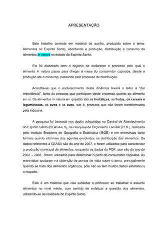 APRESENTAÇÃO



       Este trabalho consiste em material de auxílio, produzido sobre o tema:
Alimentos no Espírito Santo, abordando a produção, distribuição e consumo de
alimentos in natura no estado do Espírito Santo.


       Ele foi elaborado com o objetivo de esclarecer o processo pelo qual o
alimento in natura passa para chegar à mesa do consumidor capixaba, desde a
produção até o consumo, passando pelo processo de distribuição.


       Acredita-se que o esclarecimento desta dinâmica levará o leitor à “dar
importância”, tanto às pessoas que participam deste processo quanto ao alimento
em si. Os alimentos in natura em questão são as hortaliças, as frutas, os cereais e
leguminosas, os ovos e as aves, isto é, produtos que não foram transformados
pela indústria.


       A pesquisa foi baseada nos dados adiquiridos na Central de Abastecimento
do Espírito Santo (CEASA-ES), na Pesquisa de Orçamento Familiar (POF), realizada
pelo Instituto Brasileiro de Geografia e Estatística (IBGE) e em entrevistas tanto
formais quanto informais dos agentes envolvidos na distribuição dos alimentos. Os
dados referentes à CEASA são do ano de 2007, e foram utilizados para caracterizar
a produção municipal de alimentos, enquanto os dados do POF, que são do ano de
2002 – 2003, foram utilizados para determinar o perfil do consumidor capixaba. As
entrevistas ajudaram na obtenção de pontos de vista sobre o tema, principalmente
quando se trata dos alimentos orgânicos, pois não se tem muitos dados estatísticos
a respeito.


       Este é um material que visa subsidiar o professor ao trabalhar o assunto
alimentos no nível médio, com sentido de enfatizar a questão dos alimentos,
utilizando-se da realidade do Espírito Santo.
 