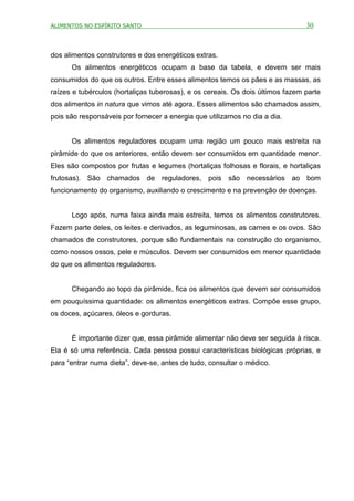 ALIMENTOS NO ESPÍRITO SANTO                                                     30



dos alimentos construtores e dos energéticos extras.
      Os alimentos energéticos ocupam a base da tabela, e devem ser mais
consumidos do que os outros. Entre esses alimentos temos os pães e as massas, as
raízes e tubérculos (hortaliças tuberosas), e os cereais. Os dois últimos fazem parte
dos alimentos in natura que vimos até agora. Esses alimentos são chamados assim,
pois são responsáveis por fornecer a energia que utilizamos no dia a dia.


      Os alimentos reguladores ocupam uma região um pouco mais estreita na
pirâmide do que os anteriores, então devem ser consumidos em quantidade menor.
Eles são compostos por frutas e legumes (hortaliças folhosas e florais, e hortaliças
frutosas). São chamados de reguladores, pois são necessários ao bom
funcionamento do organismo, auxiliando o crescimento e na prevenção de doenças.


      Logo após, numa faixa ainda mais estreita, temos os alimentos construtores.
Fazem parte deles, os leites e derivados, as leguminosas, as carnes e os ovos. São
chamados de construtores, porque são fundamentais na construção do organismo,
como nossos ossos, pele e músculos. Devem ser consumidos em menor quantidade
do que os alimentos reguladores.


      Chegando ao topo da pirâmide, fica os alimentos que devem ser consumidos
em pouquíssima quantidade: os alimentos energéticos extras. Compõe esse grupo,
os doces, açúcares, óleos e gorduras.


      É importante dizer que, essa pirâmide alimentar não deve ser seguida à risca.
Ela é só uma referência. Cada pessoa possui características biológicas próprias, e
para “entrar numa dieta”, deve-se, antes de tudo, consultar o médico.
 