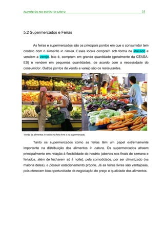 ALIMENTOS NO ESPÍRITO SANTO                                                     33




5.2 Supermercados e Feiras


         As feiras e supermercados são os principais pontos em que o consumidor tem
contato com o alimento in natura. Esses locais compram sob forma de atacado e
vendem a varejo. Isto é, compram em grande quantidade (geralmente da CEASA-
ES) e vendem em pequenas quantidades, de acordo com a necessidade do
consumidor. Outros pontos de venda a varejo são os restaurantes.




Venda de alimentos in natura na feira livre e no supermercado.


         Tanto os supermercados como as feiras têm um papel extremamente
importante na distribuição dos alimentos in natura. Os supermercados atraem
principalmente em relação à flexibilidade do horário (abertos nos finais de semana e
feriados, além de fecharem só à noite), pela comodidade, por ser climatizado (na
maioria deles), e possuir estacionamento próprio. Já as feiras livres são vantajosas,
pois oferecem boa oportunidade de negociação do preço e qualidade dos alimentos.
 