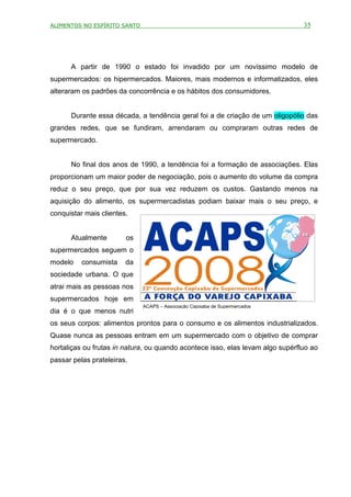ALIMENTOS NO ESPÍRITO SANTO                                                     35




      A partir de 1990 o estado foi invadido por um novíssimo modelo de
supermercados: os hipermercados. Maiores, mais modernos e informatizados, eles
alteraram os padrões da concorrência e os hábitos dos consumidores.


      Durante essa década, a tendência geral foi a de criação de um oligopólio das
grandes redes, que se fundiram, arrendaram ou compraram outras redes de
supermercado.


      No final dos anos de 1990, a tendência foi a formação de associações. Elas
proporcionam um maior poder de negociação, pois o aumento do volume da compra
reduz o seu preço, que por sua vez reduzem os custos. Gastando menos na
aquisição do alimento, os supermercadistas podiam baixar mais o seu preço, e
conquistar mais clientes.


      Atualmente        os
supermercados seguem o
modelo    consumista    da
sociedade urbana. O que
atrai mais as pessoas nos
supermercados hoje em
                              ACAPS – Associação Capixaba de Supermercados
dia é o que menos nutri
os seus corpos: alimentos prontos para o consumo e os alimentos industrializados.
Quase nunca as pessoas entram em um supermercado com o objetivo de comprar
hortaliças ou frutas in natura, ou quando acontece isso, elas levam algo supérfluo ao
passar pelas prateleiras.
 