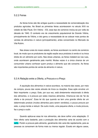 ALIMENTOS NO ESPÍRITO SANTO                                                   36



5.2.2 Feiras


      As feiras livres são tão antigas quanto a necessidade de comercialização dos
produtos agrícolas. No Brasil as primeiras feiras aconteceram no século XVII na
cidade de São Paulo. Em Vitória – ES, esse tipo de comercio iniciou-se por volta da
década de 1940. O contexto era de crescimento populacional da Grande Vitória,
principalmente de Vitória, e isto gerou a necessidade de se colocar mais pontos de
vendas de alimentos in natura (principalmente), antes concentrado no Mercado da
Vila Rubim.


      Nas áreas rurais do nosso estado, as feiras acontecem no centro de comércio
local, de modo que os produtores da região expõe seus produtos à venda e/ ou troca
direta de um alimento por outro. Nas áreas urbanas, as feiras instalam-se nas ruas,
onde acontecem geralmente pela manhã. Muitas vezes é a única chance de um
consumidor urbano conhecer quem produz o alimento que ele consome. As feiras
são importantes pontos de venda de alimento in natura.




5.3 A Relação entre a Oferta, a Procura e o Preço


      A aquisição dos alimentos in natura acontece, na maioria das vezes, por meio
da compra, pouca das vezes através de troca ou doações. Essa ação envolve um
fator importante: o preço. Este, por sua vez, está diretamente relacionado à oferta
dos alimentos, e à procura por estes mesmos alimentos. Chama-se isto de “lei da
oferta e da procura”. Essa lei diz que quando se tem uma grande oferta de um
determinado produto (muitos alimentos para serem vendidos), e pouca procura por
este, o preço tende a reduzir. De outro modo, uma pequena oferta, e muita procura,
faz o preço a subir.


      Quando aplica-se essa lei nos alimentos, ela deve sofrer uma adaptação. O
fator oferta varia bastante, pois a produção dos alimentos varia de acordo com a
safra. Porém a procura pelo alimento, geralmente não varia tão rapidamente, pois as
pessoas os consomem de forma mais ou menos regular. Exceto em alguns casos,
 