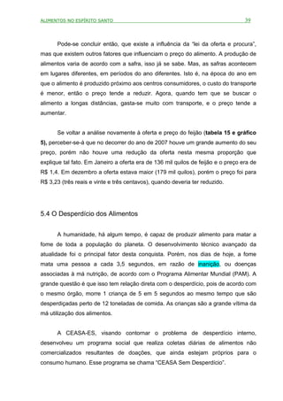 ALIMENTOS NO ESPÍRITO SANTO                                                       39



      Pode-se concluir então, que existe a influência da “lei da oferta e procura”,
mas que existem outros fatores que influenciam o preço do alimento. A produção de
alimentos varia de acordo com a safra, isso já se sabe. Mas, as safras acontecem
em lugares diferentes, em períodos do ano diferentes. Isto é, na época do ano em
que o alimento é produzido próximo aos centros consumidores, o custo do transporte
é menor, então o preço tende a reduzir. Agora, quando tem que se buscar o
alimento a longas distâncias, gasta-se muito com transporte, e o preço tende a
aumentar.


      Se voltar a análise novamente à oferta e preço do feijão (tabela 15 e gráfico
5), perceber-se-á que no decorrer do ano de 2007 houve um grande aumento do seu
preço, porém não houve uma redução da oferta nesta mesma proporção que
explique tal fato. Em Janeiro a oferta era de 136 mil quilos de feijão e o preço era de
R$ 1,4. Em dezembro a oferta estava maior (179 mil quilos), porém o preço foi para
R$ 3,23 (três reais e vinte e três centavos), quando deveria ter reduzido.




5.4 O Desperdício dos Alimentos


      A humanidade, há algum tempo, é capaz de produzir alimento para matar a
fome de toda a população do planeta. O desenvolvimento técnico avançado da
atualidade foi o principal fator desta conquista. Porém, nos dias de hoje, a fome
mata uma pessoa a cada 3,5 segundos, em razão de inanição, ou doenças
associadas à má nutrição, de acordo com o Programa Alimentar Mundial (PAM). A
grande questão é que isso tem relação direta com o desperdício, pois de acordo com
o mesmo órgão, morre 1 criança de 5 em 5 segundos ao mesmo tempo que são
desperdiçadas perto de 12 toneladas de comida. As crianças são a grande vítima da
má utilização dos alimentos.


      A CEASA-ES, visando contornar o problema de desperdício interno,
desenvolveu um programa social que realiza coletas diárias de alimentos não
comercializados resultantes de doações, que ainda estejam próprios para o
consumo humano. Esse programa se chama “CEASA Sem Desperdício”.
 