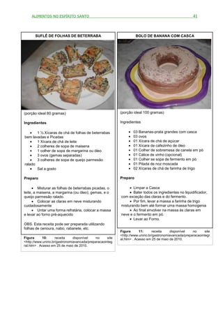 ALIMENTOS NO ESPÍRITO SANTO                                                                           41



       SUFLÊ DE FOLHAS DE BETERRABA                                   BOLO DE BANANA COM CASCA




(porção ideal 80 gramas)                                    (porção ideal 100 gramas)

Ingredientes                                                Ingredientes

    • 1 ½ Xícaras de chá de folhas de beterrabas                 •   03 Bananas-prata grandes com casca
bem lavadas e Picadas                                            •   03 ovos
    • 1 Xícara de chá de leite                                   •   01 Xícara de chá de açúcar
    • 2 colheres de sopa de maisena                              •   01 Xícara de cafezinho de óleo
    • 1 colher de sopa de margarina ou óleo                      •   01 Colher de sobremesa de canela em pó
    • 3 ovos (gemas separadas)                                   •   01 Cálice de vinho (opcional)
    • 3 colheres de sopa de queijo parmesão                      •   01 Colher se sopa de fermento em pó
ralado                                                           •   01 Pitada de noz moscada
    • Sal a gosto                                                •   02 Xícaras de chá de farinha de trigo

Preparo                                                     Preparo

      • Misturar as folhas de beterrabas picadas, o              • Limpar a Casca
leite, a maisena, a margarina (ou óleo), gemas, e o              • Bater todos os ingredientes no liquidificador,
queijo parmesão ralado.                                     com exceção das claras e do fermento.
      • Colocar as claras em neve misturando                     • Por fim, levar a massa a farinha de trigo
cuidadosamente                                              misturando bem até formar uma massa homogenia
      • Untar uma forma refratária, colocar a massa              • Ao final envolver na massa às claras em
e levar ao forno pré-aquecido                               neve e o fermento em pó.
                                                                 • Levar ao Forno.
OBS. Esta receita pode ser preparada utilizando
folhas de cenoura, nabo, rabanete, etc.
                                                            Figura      11:      receita    disponível    no      site
                                                            <http://www.unirio.br/gastronomiavancada/preparacaointegr
Figura      10:      receita    disponível    no     site   al.htm> . Acesso em 25 de maio de 2010.
<http://www.unirio.br/gastronomiavancada/preparacaointeg
ral.htm> . Acesso em 25 de maio de 2010.
 