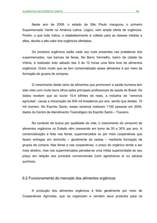 ALIMENTOS NO ESPÍRITO SANTO                                                     44



      Neste ano de 2008, o estado de São Paulo inaugurou o primeiro
Supermercado Verde na América Latina. Lógico, com ampla oferta de orgânicos.
Porém, o que tudo indica, o estabelecimento é voltado para as classes médias e
altas, devido o alto valor dos orgânicos ofertados.


      Os produtos orgânicos estão cada vez mais presentes nas prateleiras dos
supermercados, nas bancas de feiras. No Barro Vermelho, bairro da cidade de
Vitória, é realizado todo sábado das 5 às 12 horas uma feira livre de alimentos
orgânicos. Outro modo que se tem comercializado esses alimentos é por meio da
formação de grupos de compras.


      O crescimento deste ramo de alimentos que promovem a saúde humana tem
sido visto com muito bons olhos pelos principais profissionais de saúde do Brasil. Os
dados revelam que ao lucrar 10,4 bilhões de reais, a indústria de “venenos
agrícolas”, causa a intoxicação de 500 mil brasileiros por ano, sendo que destes, 10
mil morrem. No Espírito Santo, esses venenos mataram 1100 pessoas em 2004,
dados do Centro de Atendimento Toxicológico do Espírito Santo – Toxceno.


      No contexto de busca por qualidade de vida, o crescimento do consumo de
alimentos orgânicos no Estado vêm crescendo em torno de 20 a 30% por ano. A
comercialização é feita nas feiras, supermercados ou por meio cooperativas que
fazem entregas em domicílio – geralmente de cestas – mediante formação de
grupos de compra. Nas feiras e nas cooperativas, o preço do orgânico tende a ser
mais atrativo, mas nos supermercados percebe-se uma nítida superioridade do seu
preço em relação aos produtos convencionais (com agrotóxicos e/ ou adubos
químicos.




6.2 Funcionamento do mercado dos alimentos orgânicos


      A produção dos alimentos orgânicos é feita geralmente por meio de
Cooperativas Agrícolas, que se organizam e vendem seus produtos para os
 
