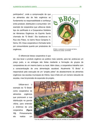 ALIMENTOS NO ESPÍRITO SANTO                                                                               46



participativo”, onde a comprovação de que
os alimentos são de fato orgânicos se
fundamenta na responsabilidade e confiança
entre produtor, distribuidor e consumidor. Um
exemplo de cooperativa que utiliza-se deste
tipo de certificado é a Cooperativa Solidária
de Alimentos Orgânicos do Espírito Santo
chamada de “O Broto”. Ela localiza-se na
Rua dos Patos, no bairro Nova Carapina II,
Serra, ES. Essa cooperativa é formada tanto
por consumidores quanto por produtores de
orgânicos.                                                  O Broto. Localizado no município da Serra.
                                                            Telefone de contato: 3318-9762



       O diferencial dessa cooperativa é que
ela visa levar o produto orgânico ao público mais carente, para tal, pratica-se um
preço justo, e as entregas são feitas mediante a formação de grupos de
compradores de um mesmo bairro ou local. Além disso, a cooperativa trabalha com
a conscientização de uma alimentação saudável. Atualmente “O Broto” é
responsável pela execução de um “projeto piloto” de abastecimento de alimentos
orgânicos nas escolas municipais de Vitória. Isso é feito em um número reduzido de
escolas, mas há previsão de expansão do projeto.


       Utilizar-se-á    o
exemplo do “O Broto”
como cooperativa de
alimentos     orgânicos
que promovem a sua
distribuição na grande
vitória, para entender
a dinâmica de uma
cooperativa       (figura
13).    Primeiramente,
ela     realiza        um
                            Foto das cestas de alimentos orgânicos que são vendidas na cooperativa “O Broto”
 