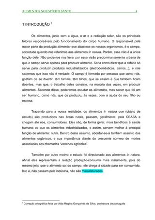 ALIMENTOS NO ESPÍRITO SANTO                                                                  4



1 INTRODUÇÃO 1


          Os alimentos, junto com a água, o ar e a radiação solar, são os principais
fatores responsáveis pelo funcionamento do corpo humano. O responsável pela
maior parte da produção alimentar que abastece os nossos organismos, é o campo,
sobretudo quando nos referimos aos alimentos in natura. Porém, essa não é a única
função dele. Não podemos nos levar por essa visão predominantemente urbana de
que o campo serve apenas para produzir alimento. Seria como dizer que a cidade só
serve para produzir produtos industrializados (eletrodomésticos, carros...), e nós
sabemos que isso não é verdade. O campo é formado por pessoas que como nós,
gostam de se divertir, têm família, têm filhos, que se casam e que também ficam
doentes, mas que, o trabalho deles consiste, na maioria das vezes, em produzir
alimentos. Sabendo disso, poderemos estudar os alimentos, mas saber que foi um
ser humano, como nós, que os produziu, às vezes, com a ajuda do seu filho ou
esposa.


          Trazendo para a nossa realidade, os alimentos in natura que (objeto de
estudo) são produzidos nas áreas rurais, passam, geralmente, pela CEASA e
chegam até nós, consumidores. Eles são, de forma geral, mais benéficos à saúde
humana do que os alimentos industrializados, e assim, servem melhor à principal
função do alimento: nutrir. Dentro deste assunto, abordar-se-á também assunto dos
alimentos orgânicos, e sua importância diante do crescente número de mortes
associadas aos chamados “venenos agrícolas”.


          Também por outro motivo o estudo foi direcionado aos alimentos in natura,
afinal eles representam a relação produção-consumo mais claramente, pois do
mesmo jeito que o alimento sai do campo, ele chega à cidade para ser consumido.
Isto é, não passam pela indústria, não são manufaturados.




1
    Correção ortográfica feita por Aida Regina Gonçalves da Silva, professora de português
 