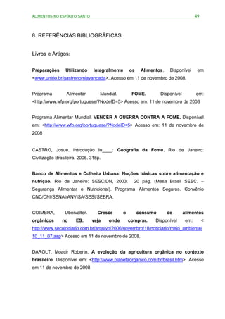 ALIMENTOS NO ESPÍRITO SANTO                                                         49



8. REFERÊNCIAS BIBLIOGRÁFICAS:


Livros e Artigos:


Preparações      Utilizando    Integralmente     os    Alimentos.    Disponível      em
<www.unirio.br/gastronomiavancada>. Acesso em 11 de novembro de 2008.


Programa         Alimentar        Mundial.        FOME.         Disponível          em:
<http://www.wfp.org/portuguese/?NodeID=5> Acesso em: 11 de novembro de 2008


Programa Alimentar Mundial. VENCER A GUERRA CONTRA A FOME. Disponível
em: <http://www.wfp.org/portuguese/?NodeID=5> Acesso em: 11 de novembro de
2008


CASTRO, Josué. Introdução In____: Geografia da Fome. Rio de Janeiro:
Civilização Brasileira, 2006. 318p.


Banco de Alimentos e Colheita Urbana: Noções básicas sobre alimentação e
nutrição. Rio de Janeiro: SESC/DN, 2003.           20 pág. (Mesa Brasil SESC. –
Segurança Alimentar e Nutricional). Programa Alimentos Seguros. Convênio
CNC/CNI/SENAI/ANVISA/SESI/SEBRA.


COIMBRA,        Ubervalter.      Cresce      o        consumo       de       alimentos
orgânicos      no     ES:     veja    onde       comprar.    Disponível       em:        <
http://www.seculodiario.com.br/arquivo/2006/novembro/10/noticiario/meio_ambiente/
10_11_07.asp> Acesso em 11 de novembro de 2008.


DAROLT, Moacir Roberto. A evolução da agricultura orgânica no contexto
brasileiro. Disponível em: <http://www.planetaorganico.com.br/brasil.htm>. Acesso
em 11 de novembro de 2008
 