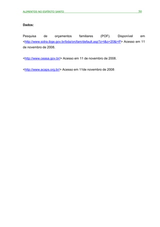 ALIMENTOS NO ESPÍRITO SANTO                                                 50



Dados:


Pesquisa     de      orçamentos     familiares    (POF).       Disponível    em
<http://www.sidra.ibge.gov.br/bda/orcfam/default.asp?z=t&o=20&i=P> Acesso em 11
de novembro de 2008.


<http://www.ceasa.gov.br/> Acesso em 11 de novembro de 2008.


<http://www.acaps.org.br/> Acesso em 11de novembro de 2008
 