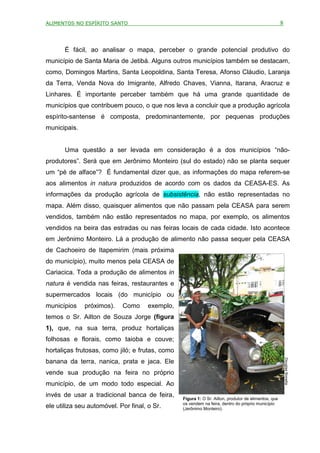 ALIMENTOS NO ESPÍRITO SANTO                                                                           8



       É fácil, ao analisar o mapa, perceber o grande potencial produtivo do
município de Santa Maria de Jetibá. Alguns outros municípios também se destacam,
como, Domingos Martins, Santa Leopoldina, Santa Teresa, Afonso Cláudio, Laranja
da Terra, Venda Nova do Imigrante, Alfredo Chaves, Vianna, Itarana, Aracruz e
Linhares. É importante perceber também que há uma grande quantidade de
municípios que contribuem pouco, o que nos leva a concluir que a produção agrícola
espírito-santense é composta, predominantemente, por pequenas produções
municipais.


       Uma questão a ser levada em consideração é a dos municípios “não-
produtores”. Será que em Jerônimo Monteiro (sul do estado) não se planta sequer
um “pé de alface”? É fundamental dizer que, as informações do mapa referem-se
aos alimentos in natura produzidos de acordo com os dados da CEASA-ES. As
informações da produção agrícola de subsistência, não estão representadas no
mapa. Além disso, quaisquer alimentos que não passam pela CEASA para serem
vendidos, também não estão representados no mapa, por exemplo, os alimentos
vendidos na beira das estradas ou nas feiras locais de cada cidade. Isto acontece
em Jerônimo Monteiro. Lá a produção de alimento não passa sequer pela CEASA
de Cachoeiro de Itapemirim (mais próxima
do município), muito menos pela CEASA de
Cariacica. Toda a produção de alimentos in
natura é vendida nas feiras, restaurantes e
supermercados locais (do município ou
municípios    próximos).    Como      exemplo,
temos o Sr. Ailton de Souza Jorge (figura
1), que, na sua terra, produz hortaliças
folhosas e florais, como taioba e couve;
hortaliças frutosas, como jiló; e frutas, como
                                                                                                          Douglas Bonella




banana da terra, nanica, prata e jaca. Ele
vende sua produção na feira no próprio
município, de um modo todo especial. Ao
invés de usar a tradicional banca de feira,      Figura 1: O Sr. Ailton, produtor de alimentos, que
                                                 os vendem na feira, dentro do próprio município
ele utiliza seu automóvel. Por final, o Sr.      (Jerônimo Monteiro).
 
