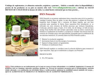 Catálogo de suplementos y/o alimentos naturales, orgánicos y gourmet… Solicite o consulte sobre la disponibilidad y
precios de los productos en su país en nuestro sitio web: www.saludganoderma.com y disfrute de SALUD
BIENESTAR Y FELICIDAD al alcance de todos. La salud fuente existencial que no tiene precios…

                                                    DXN Potenzhi
                                                    DXN Potenzhi es un potente suplemento tónico masculino para revivir su pasión y
                                                    vitalidad. Contiene lleno de poder, la más alta potencia y calidad de Eurycoma
                                                    longifolia Jack (Tongkat Ali) y extractos de Butea superba, que son bien
                                                    conocidos para aumentar la fuerza física masculina. Esta formulación se ve
                                                    reforzada con siete extractos de hierbas preciosas que incluyen Ganoderma,
                                                    Cordyceps, pimienta negra, el apio, el té verde, raíz de lalang y el tallo de kayu
                                                    secang. Estas hierbas han sido siempre apreciadas como un tónico esencial para
                                                    fortalecer el rendimiento de hombres y recuperar la virilidad. Esta mezcla única de
                                                    extractos de 9 hierbas puras está especialmente formulada para la combinación de
                                                    sus máximos beneficios. El consumo diario de DXN Potenzhi ayuda a:

                                                       Mejorar la circulación sanguínea.
                                                       Incrementar hasta el nivel de energía y la resistencia.
                                                       Superar la fatiga mental y el agotamiento.
                                                       Fortalecer el rendimiento físico.

                                                    DXN Potenzhi también se considera como la solución definitiva para restaurar el
                                                    vigor masculino. Deje que su rendimiento se dispare con Potenzhi!

                                                    PRESENTACIÓN

                                                     30 y 90 Capsulas.




NOTA: Estos productos no son medicamentos por lo tanto no curan ni tratan enfermedades o su similitud; simplemente el consumo de
productos ricos en vitaminas, minerales, proteínas, alcalinos, etc. Proveen los nutrientes necesarios para el fortalecimiento, nutrición
celular adecuada y en combinación con actividades físicas y cardiovasculares optimizan la estabilidad natural saludable del cuerpo…
(QUE SU ALIMENTO SEA SU MEDICINA Y SU MEDICINA SEA SU ALIMENTO “HIPÓCRATES”)
 