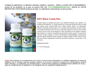 Catálogo de suplementos y/o alimentos naturales, orgánicos y gourmet… Solicite o consulte sobre la disponibilidad y
precios de los productos en su país en nuestro sitio web: www.saludganoderma.com y disfrute de SALUD
BIENESTAR Y FELICIDAD al alcance de todos. La salud fuente existencial que no tiene precios…




                                                      DXN Black Cumin Plus
                                                      Comino Negro es también conocido como Habbatul Barakah, que significa "La
                                                      semilla de la bendición”. El conocimiento de los enormes beneficios para la salud
                                                      que ofrecen estas semillas DXN trae el Plus Comino Negro. Un suplemento
                                                      herbario formulado especialmente de la calidad seleccionada de Comino Negro,
                                                      se le añade la pimienta clavo de olor y negro para mejorar su eficacia Esta mezcla
                                                      exclusiva de los actos de formulación a base de plantas de una manera sinérgica
                                                      para fortalecer y mejorar el rendimiento general de nuestro cuerpo. De acuerdo al
                                                      consumo ayuda a regular el sistema inmunológico desequilibrado y disfuncional
                                                      para que pueda defender nuestro cuerpo de manera óptima. DXN Comino Negro
                                                      Plus no contiene ingredientes artificiales, productos químicos, conservantes y sin
                                                      colorante.

                                                      PRESENTACIÓN

                                                       30 y 90 Cápsulas.




NOTA: Estos productos no son medicamentos por lo tanto no curan ni tratan enfermedades o su similitud; simplemente el consumo de
productos ricos en vitaminas, minerales, proteínas, alcalinos, etc. Proveen los nutrientes necesarios para el fortalecimiento, nutrición
celular adecuada y en combinación con actividades físicas y cardiovasculares optimizan la estabilidad natural saludable del cuerpo…
(QUE SU ALIMENTO SEA SU MEDICINA Y SU MEDICINA SEA SU ALIMENTO “HIPÓCRATES”)
 