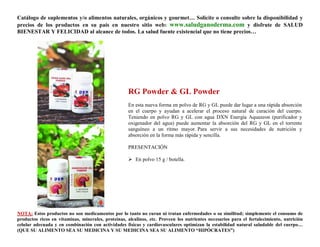 Catálogo de suplementos y/o alimentos naturales, orgánicos y gourmet… Solicite o consulte sobre la disponibilidad y
precios de los productos en su país en nuestro sitio web: www.saludganoderma.com y disfrute de SALUD
BIENESTAR Y FELICIDAD al alcance de todos. La salud fuente existencial que no tiene precios…




                                                    RG Powder & GL Powder
                                                    En esta nueva forma en polvo de RG y GL puede dar lugar a una rápida absorción
                                                    en el cuerpo y ayudan a acelerar el proceso natural de curación del cuerpo.
                                                    Teniendo en polvo RG y GL con agua DXN Energía Aquazeon (purificador y
                                                    oxigenador del agua) puede aumentar la absorción del RG y GL en el torrente
                                                    sanguíneo a un ritmo mayor. Para servir a sus necesidades de nutrición y
                                                    absorción en la forma más rápida y sencilla.

                                                    PRESENTACIÓN

                                                     En polvo 15 g / botella.




NOTA: Estos productos no son medicamentos por lo tanto no curan ni tratan enfermedades o su similitud; simplemente el consumo de
productos ricos en vitaminas, minerales, proteínas, alcalinos, etc. Proveen los nutrientes necesarios para el fortalecimiento, nutrición
celular adecuada y en combinación con actividades físicas y cardiovasculares optimizan la estabilidad natural saludable del cuerpo…
(QUE SU ALIMENTO SEA SU MEDICINA Y SU MEDICINA SEA SU ALIMENTO “HIPÓCRATES”)
 