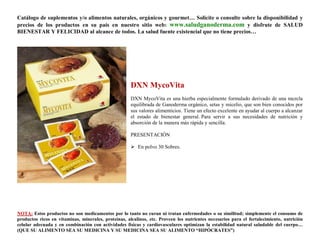 Catálogo de suplementos y/o alimentos naturales, orgánicos y gourmet… Solicite o consulte sobre la disponibilidad y
precios de los productos en su país en nuestro sitio web: www.saludganoderma.com y disfrute de SALUD
BIENESTAR Y FELICIDAD al alcance de todos. La salud fuente existencial que no tiene precios…




                                                      DXN MycoVita
                                                      DXN MycoVita es una hierba especialmente formulado derivado de una mezcla
                                                      equilibrada de Ganoderma orgánico, setas y micelio, que son bien conocidos por
                                                      sus valores alimenticios. Tiene un efecto excelente en ayudar al cuerpo a alcanzar
                                                      el estado de bienestar general. Para servir a sus necesidades de nutrición y
                                                      absorción de la manera más rápida y sencilla.

                                                      PRESENTACIÓN

                                                       En polvo 30 Sobres.




NOTA: Estos productos no son medicamentos por lo tanto no curan ni tratan enfermedades o su similitud; simplemente el consumo de
productos ricos en vitaminas, minerales, proteínas, alcalinos, etc. Proveen los nutrientes necesarios para el fortalecimiento, nutrición
celular adecuada y en combinación con actividades físicas y cardiovasculares optimizan la estabilidad natural saludable del cuerpo…
(QUE SU ALIMENTO SEA SU MEDICINA Y SU MEDICINA SEA SU ALIMENTO “HIPÓCRATES”)
 