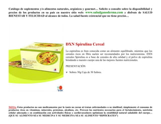 Catálogo de suplementos y/o alimentos naturales, orgánicos y gourmet… Solicite o consulte sobre la disponibilidad y
precios de los productos en su país en nuestro sitio web: www.saludganoderma.com y disfrute de SALUD
BIENESTAR Y FELICIDAD al alcance de todos. La salud fuente existencial que no tiene precios…




                                                      DXN Spirulina Cereal
                                                      La espirulina es bien conocida como un alimento equilibrado, mientras que los
                                                      cereales ricos en fibra suelen ser recomendados por los nutricionistas. DXN
                                                      cereales Spirulina es a base de cereales de alta calidad y el polvo de espirulina
                                                      brindando a nuestro cuerpo una de las mejores fuentes nutricionales.

                                                      PRESENTACIÓN

                                                       Sobres 30g Caja de 30 Sobres.




NOTA: Estos productos no son medicamentos por lo tanto no curan ni tratan enfermedades o su similitud; simplemente el consumo de
productos ricos en vitaminas, minerales, proteínas, alcalinos, etc. Proveen los nutrientes necesarios para el fortalecimiento, nutrición
celular adecuada y en combinación con actividades físicas y cardiovasculares optimizan la estabilidad natural saludable del cuerpo…
(QUE SU ALIMENTO SEA SU MEDICINA Y SU MEDICINA SEA SU ALIMENTO “HIPÓCRATES”)
 