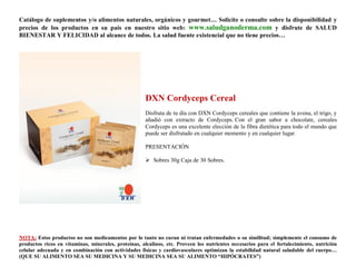 Catálogo de suplementos y/o alimentos naturales, orgánicos y gourmet… Solicite o consulte sobre la disponibilidad y
precios de los productos en su país en nuestro sitio web: www.saludganoderma.com y disfrute de SALUD
BIENESTAR Y FELICIDAD al alcance de todos. La salud fuente existencial que no tiene precios…




                                                      DXN Cordyceps Cereal
                                                      Disfruta de tu día con DXN Cordyceps cereales que contiene la avena, el trigo, y
                                                      añadió con extracto de Cordyceps. Con el gran sabor a chocolate, cereales
                                                      Cordyceps es una excelente elección de la fibra dietética para todo el mundo que
                                                      puede ser disfrutado en cualquier momento y en cualquier lugar.

                                                      PRESENTACIÓN

                                                       Sobres 30g Caja de 30 Sobres.




NOTA: Estos productos no son medicamentos por lo tanto no curan ni tratan enfermedades o su similitud; simplemente el consumo de
productos ricos en vitaminas, minerales, proteínas, alcalinos, etc. Proveen los nutrientes necesarios para el fortalecimiento, nutrición
celular adecuada y en combinación con actividades físicas y cardiovasculares optimizan la estabilidad natural saludable del cuerpo…
(QUE SU ALIMENTO SEA SU MEDICINA Y SU MEDICINA SEA SU ALIMENTO “HIPÓCRATES”)
 