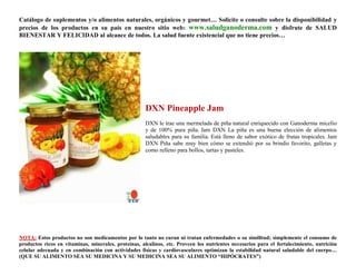 Catálogo de suplementos y/o alimentos naturales, orgánicos y gourmet… Solicite o consulte sobre la disponibilidad y
precios de los productos en su país en nuestro sitio web: www.saludganoderma.com y disfrute de SALUD
BIENESTAR Y FELICIDAD al alcance de todos. La salud fuente existencial que no tiene precios…




                                                      DXN Pineapple Jam
                                                      DXN le trae una mermelada de piña natural enriquecido con Ganoderma micelio
                                                      y de 100% pura piña. Jam DXN La piña es una buena elección de alimentos
                                                      saludables para su familia. Está lleno de sabor exótico de frutas tropicales. Jam
                                                      DXN Piña sabe muy bien cómo se extendió por su brindis favorito, galletas y
                                                      como relleno para bollos, tartas y pasteles.




NOTA: Estos productos no son medicamentos por lo tanto no curan ni tratan enfermedades o su similitud; simplemente el consumo de
productos ricos en vitaminas, minerales, proteínas, alcalinos, etc. Proveen los nutrientes necesarios para el fortalecimiento, nutrición
celular adecuada y en combinación con actividades físicas y cardiovasculares optimizan la estabilidad natural saludable del cuerpo…
(QUE SU ALIMENTO SEA SU MEDICINA Y SU MEDICINA SEA SU ALIMENTO “HIPÓCRATES”)
 