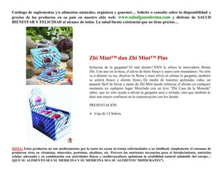 Catálogo de suplementos y/o alimentos naturales, orgánicos y gourmet… Solicite o consulte sobre la disponibilidad y
precios de los productos en su país en nuestro sitio web: www.saludganoderma.com y disfrute de SALUD
BIENESTAR Y FELICIDAD al alcance de todos. La salud fuente existencial que no tiene precios…




                                                    Zhi Mint™ dan Zhi Mint™ Plus
                                                    Irritación de la garganta? El mal aliento? DXN le ofrece la innovadora Menta
                                                    Zhi. Con uno en la boca, el alivio de hielo fresco y suave será instantáneo. No sólo
                                                    va a detener su tos, disolver la flema y traer alivio al calmar la garganta, también
                                                    se sentirá fresco y aliento fresco. En medio de nuestras ajetreadas vidas, un
                                                    paquete fácil de llevar a mano de Zhi Mint puede refrescar el aliento en cualquier
                                                    momento en cualquier lugar. Mezclado con un leve "Zhi Casa de la Moneda"
                                                    sabor, que no sólo ayuda a aliviar la garganta seca e irritada, sino que también le
                                                    dará una mayor confianza en la comunicación con los demás.

                                                    PRESENTACIÓN

                                                     Caja de 12 Sobres.




NOTA: Estos productos no son medicamentos por lo tanto no curan ni tratan enfermedades o su similitud; simplemente el consumo de
productos ricos en vitaminas, minerales, proteínas, alcalinos, etc. Proveen los nutrientes necesarios para el fortalecimiento, nutrición
celular adecuada y en combinación con actividades físicas y cardiovasculares optimizan la estabilidad natural saludable del cuerpo…
(QUE SU ALIMENTO SEA SU MEDICINA Y SU MEDICINA SEA SU ALIMENTO “HIPÓCRATES”)
 