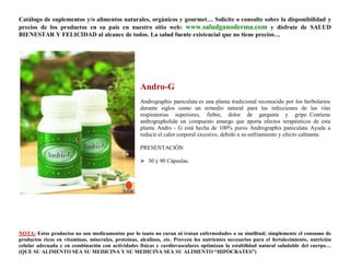 Catálogo de suplementos y/o alimentos naturales, orgánicos y gourmet… Solicite o consulte sobre la disponibilidad y
precios de los productos en su país en nuestro sitio web: www.saludganoderma.com y disfrute de SALUD
BIENESTAR Y FELICIDAD al alcance de todos. La salud fuente existencial que no tiene precios…




                                                    Andro-G
                                                    Andrographis paniculata es una planta tradicional reconocido por los herbolarios
                                                    durante siglos como un remedio natural para las infecciones de las vías
                                                    respiratorias superiores, fiebre, dolor de garganta y gripe. Contiene
                                                    andrographolide un compuesto amargo que aporta efectos terapéuticos de esta
                                                    planta. Andro - G está hecha de 100% puros Andrographis paniculata. Ayuda a
                                                    reducir el calor corporal excesivo, debido a su enfriamiento y efecto calmante.

                                                    PRESENTACIÓN

                                                     30 y 90 Cápsulas.




NOTA: Estos productos no son medicamentos por lo tanto no curan ni tratan enfermedades o su similitud; simplemente el consumo de
productos ricos en vitaminas, minerales, proteínas, alcalinos, etc. Proveen los nutrientes necesarios para el fortalecimiento, nutrición
celular adecuada y en combinación con actividades físicas y cardiovasculares optimizan la estabilidad natural saludable del cuerpo…
(QUE SU ALIMENTO SEA SU MEDICINA Y SU MEDICINA SEA SU ALIMENTO “HIPÓCRATES”)
 