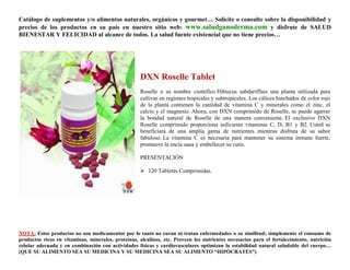 Catálogo de suplementos y/o alimentos naturales, orgánicos y gourmet… Solicite o consulte sobre la disponibilidad y
precios de los productos en su país en nuestro sitio web: www.saludganoderma.com y disfrute de SALUD
BIENESTAR Y FELICIDAD al alcance de todos. La salud fuente existencial que no tiene precios…




                                                    DXN Roselle Tablet
                                                    Roselle o su nombre científico Hibiscus sabdariffaes una planta utilizada para
                                                    cultivar en regiones tropicales y subtropicales. Los cálices hinchados de color rojo
                                                    de la planta contienen la cantidad de vitamina C y minerales como el zinc, el
                                                    calcio y el magnesio. Ahora, con DXN comprimido de Roselle, se puede agarrar
                                                    la bondad natural de Roselle de una manera conveniente. El exclusivo DXN
                                                    Roselle comprimido proporciona suficiente vitaminas C, D, B1 y B2. Usted se
                                                    beneficiará de una amplia gama de nutrientes mientras disfruta de su sabor
                                                    fabuloso. La vitamina C es necesaria para mantener su sistema inmune fuerte,
                                                    promueve la encía sana y embellecer su cutis.

                                                    PRESENTACIÓN

                                                     120 Tabletas Comprimidas.




NOTA: Estos productos no son medicamentos por lo tanto no curan ni tratan enfermedades o su similitud; simplemente el consumo de
productos ricos en vitaminas, minerales, proteínas, alcalinos, etc. Proveen los nutrientes necesarios para el fortalecimiento, nutrición
celular adecuada y en combinación con actividades físicas y cardiovasculares optimizan la estabilidad natural saludable del cuerpo…
(QUE SU ALIMENTO SEA SU MEDICINA Y SU MEDICINA SEA SU ALIMENTO “HIPÓCRATES”)
 