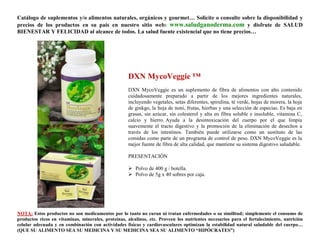 Catálogo de suplementos y/o alimentos naturales, orgánicos y gourmet… Solicite o consulte sobre la disponibilidad y
precios de los productos en su país en nuestro sitio web: www.saludganoderma.com y disfrute de SALUD
BIENESTAR Y FELICIDAD al alcance de todos. La salud fuente existencial que no tiene precios…




                                                    DXN MycoVeggie ™
                                                    DXN MycoVeggie es un suplemento de fibra de alimentos con alto contenido
                                                    cuidadosamente preparado a partir de los mejores ingredientes naturales,
                                                    incluyendo vegetales, setas diferentes, spirulina, té verde, hojas de morera, la hoja
                                                    de ginkgo, la hoja de noni, frutas, hierbas y una selección de especias. Es baja en
                                                    grasas, sin azúcar, sin colesterol y alta en fibra soluble e insoluble, vitamina C,
                                                    calcio y hierro. Ayuda a la desintoxicación del cuerpo por el que limpia
                                                    suavemente el tracto digestivo y la promoción de la eliminación de desechos a
                                                    través de los intestinos. También puede utilizarse como un sustituto de las
                                                    comidas como parte de un programa de control de peso. DXN MycoVeggie es la
                                                    mejor fuente de fibra de alta calidad, que mantiene su sistema digestivo saludable.

                                                    PRESENTACIÓN

                                                     Polvo de 400 g / botella.
                                                     Polvo de 5g x 40 sobres por caja.




NOTA: Estos productos no son medicamentos por lo tanto no curan ni tratan enfermedades o su similitud; simplemente el consumo de
productos ricos en vitaminas, minerales, proteínas, alcalinos, etc. Proveen los nutrientes necesarios para el fortalecimiento, nutrición
celular adecuada y en combinación con actividades físicas y cardiovasculares optimizan la estabilidad natural saludable del cuerpo…
(QUE SU ALIMENTO SEA SU MEDICINA Y SU MEDICINA SEA SU ALIMENTO “HIPÓCRATES”)
 