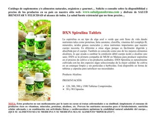 Catálogo de suplementos y/o alimentos naturales, orgánicos y gourmet… Solicite o consulte sobre la disponibilidad y
precios de los productos en su país en nuestro sitio web: www.saludganoderma.com y disfrute de SALUD
BIENESTAR Y FELICIDAD al alcance de todos. La salud fuente existencial que no tiene precios…




                                                    DXN Spirulina Tablets
                                                    La espirulina es un tipo de alga azul o verde que está lleno de vida dando
                                                    nutrientes tales como proteínas, beta caroteno, clorofila, vitamina del complejo B,
                                                    minerales, ácidos grasos esenciales y otros nutrientes importantes que nuestro
                                                    cuerpo necesita. Es diferente a otras algas porque es fácilmente digerida y
                                                    absorbida por el cuerpo. También es conocido como uno de los mejores alimentos
                                                    alcalinos, lo que ayuda a cambiar la condición débil cuerpo ácido a alcalino uno
                                                    sano. DXN es la primera compañía de MLM en Malasia para producir espirulina
                                                    en el proceso de cultivo a los productos acabados. DXN Spirulina es naturalmente
                                                    cultivada con las dos especies algas seleccionadas de la mejor calidad. Se cultiva
                                                    en un estanque limpio y sin pesticidas o herbicidas. Está disponible en forma de
                                                    tabletas y cápsulas para satisfacer sus necesidades.

                                                    Producto Alcalino.

                                                    PRESENTACIÓN

                                                     120, 300, 500 y 1500 Tabletas Comprimidas.
                                                     30 y 90 Cápsulas.




NOTA: Estos productos no son medicamentos por lo tanto no curan ni tratan enfermedades o su similitud; simplemente el consumo de
productos ricos en vitaminas, minerales, proteínas, alcalinos, etc. Proveen los nutrientes necesarios para el fortalecimiento, nutrición
celular adecuada y en combinación con actividades físicas y cardiovasculares optimizan la estabilidad natural saludable del cuerpo…
(QUE SU ALIMENTO SEA SU MEDICINA Y SU MEDICINA SEA SU ALIMENTO “HIPÓCRATES”)
 