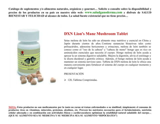 Catálogo de suplementos y/o alimentos naturales, orgánicos y gourmet… Solicite o consulte sobre la disponibilidad y
precios de los productos en su país en nuestro sitio web: www.saludganoderma.com y disfrute de SALUD
BIENESTAR Y FELICIDAD al alcance de todos. La salud fuente existencial que no tiene precios…




                                                    DXN Lion's Mane Mushroom Tablet
                                                    Setas melena de león ha sido un alimento muy nutritivo y esencial en China y
                                                    Japón durante cientos de años. Contiene sustancias bioactivas tales como
                                                    polisacáridos, adenosina hericenones y erinacines, melena de león también se
                                                    conoce como el "oso de la cabeza" y "cabeza de mono" hongo que es rico en
                                                    aminoácidos esenciales que necesita el cuerpo. Hongo melena de león ayuda a
                                                    apoyar la un sistema digestivo saludable. Mejora la digestión, alivia el estómago y
                                                    la úlcera duodenal y gastritis crónica. Además, el hongo melena de león ayuda a
                                                    mantener un sistema nervioso sano. Tableta de DXN melena de león le ofrece una
                                                    manera conveniente para fortalecer el sistema del cuerpo en cualquier momento y
                                                    en cualquier lugar.

                                                    PRESENTACIÓN

                                                     120, Tabletas Comprimidas.




NOTA: Estos productos no son medicamentos por lo tanto no curan ni tratan enfermedades o su similitud; simplemente el consumo de
productos ricos en vitaminas, minerales, proteínas, alcalinos, etc. Proveen los nutrientes necesarios para el fortalecimiento, nutrición
celular adecuada y en combinación con actividades físicas y cardiovasculares optimizan la estabilidad natural saludable del cuerpo…
(QUE SU ALIMENTO SEA SU MEDICINA Y SU MEDICINA SEA SU ALIMENTO “HIPÓCRATES”)
 