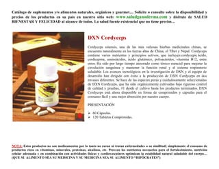 Catálogo de suplementos y/o alimentos naturales, orgánicos y gourmet… Solicite o consulte sobre la disponibilidad y
precios de los productos en su país en nuestro sitio web: www.saludganoderma.com y disfrute de SALUD
BIENESTAR Y FELICIDAD al alcance de todos. La salud fuente existencial que no tiene precios…



                                                    DXN Cordyceps
                                                    Cordyceps sinensis, una de las más valiosas hierbas medicinales chinas, se
                                                    encuentra naturalmente en las tierras altas de China, el Tíbet y Nepal. Cordyceps
                                                    contiene varios nutrientes y principios activos, que incluyen cordycepic ácido,
                                                    cordicepina, aminoácidos, ácido glutámico, polisacáridos, vitamina B12, entre
                                                    otros. Ha sido por largo tiempo atesorado como tónico esencial para mejorar la
                                                    circulación sanguínea y mantener la función renal y el sistema respiratorio
                                                    saludable. Los avances tecnológicos en la investigación de DXN y el equipo de
                                                    desarrollo han dirigido con éxito a la producción de DXN Cordyceps en dos
                                                    envases diferentes. Se hace de las especies puras y cuidadosamente seleccionadas
                                                    de DXN Cordyceps, que ha sido orgánicamente cultivadas bajo riguroso control
                                                    de calidad y pruebas, #1 desde el cultivo hasta los productos terminados. DXN
                                                    Cordyceps está ahora disponible en forma de comprimidos y cápsulas para el
                                                    consumo fácil y una mejor absorción por nuestro cuerpo.

                                                    PRESENTACIÓN

                                                     60 Cápsulas.
                                                     120 Tabletas Comprimidas.




NOTA: Estos productos no son medicamentos por lo tanto no curan ni tratan enfermedades o su similitud; simplemente el consumo de
productos ricos en vitaminas, minerales, proteínas, alcalinos, etc. Proveen los nutrientes necesarios para el fortalecimiento, nutrición
celular adecuada y en combinación con actividades físicas y cardiovasculares optimizan la estabilidad natural saludable del cuerpo…
(QUE SU ALIMENTO SEA SU MEDICINA Y SU MEDICINA SEA SU ALIMENTO “HIPÓCRATES”)
 