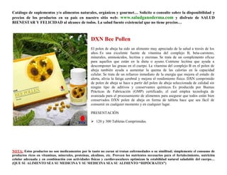 Catálogo de suplementos y/o alimentos naturales, orgánicos y gourmet… Solicite o consulte sobre la disponibilidad y
precios de los productos en su país en nuestro sitio web: www.saludganoderma.com y disfrute de SALUD
BIENESTAR Y FELICIDAD al alcance de todos. La salud fuente existencial que no tiene precios…



                                                    DXN Bee Pollen
                                                    El polen de abeja ha sido un alimento muy apreciado de la salud a través de los
                                                    años. Es una excelente fuente de vitamina del complejo B, beta-caroteno,
                                                    minerales, aminoácidos, lecitina y enzimas. Se trata de un complemento eficaz
                                                    para aquellos que están en la dieta o ayuno. Contiene lecitina que ayuda a
                                                    descomponer las grasas en el cuerpo. La vitamina del complejo B en el polen de
                                                    abeja también ayuda a aumentar la quema de las calorías en la capacidad
                                                    celular. Se trata de un refuerzo inmediato de la energía que mejora el estado de
                                                    alerta, alivia la fatiga cerebral y mejora el rendimiento físico. DXN comprimido
                                                    de polen de abeja se hace a partir del polen de abeja seleccionada de calidad sin
                                                    ningún tipo de aditivos y conservantes químicos. Es producida por Buenas
                                                    Prácticas de Fabricación (GMP) certificado, el cual emplea tecnología de
                                                    avanzada para el procesamiento de alimentos para asegurar que todos están bien
                                                    conservados. DXN polen de abeja en forma de tableta hace que sea fácil de
                                                    consumir en cualquier momento y en cualquier lugar.

                                                    PRESENTACIÓN

                                                     120 y 300 Tabletas Comprimidas.




NOTA: Estos productos no son medicamentos por lo tanto no curan ni tratan enfermedades o su similitud; simplemente el consumo de
productos ricos en vitaminas, minerales, proteínas, alcalinos, etc. Proveen los nutrientes necesarios para el fortalecimiento, nutrición
celular adecuada y en combinación con actividades físicas y cardiovasculares optimizan la estabilidad natural saludable del cuerpo…
(QUE SU ALIMENTO SEA SU MEDICINA Y SU MEDICINA SEA SU ALIMENTO “HIPÓCRATES”)
 