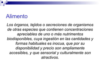 Alimento Los órganos, tejidos o secreciones de organismos de otras especies que contienen concentraciones apreciables de uno o más nutrimentos biodisponibles, cuya ingestión en las cantidades y formas habituales es inocua, que por su disponibilidad y precio son ampliamente accesibles, y que sensorial y culturalmente son atractivos. 