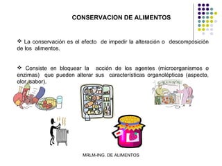 CONSERVACION DE ALIMENTOS


 La conservación es el efecto de impedir la alteración o descomposición
de los alimentos.


 Consiste en bloquear la acción de los agentes (microorganismos o
enzimas) que pueden alterar sus características organolépticas (aspecto,
olor, sabor).




                        MRLM-ING. DE ALIMENTOS
 