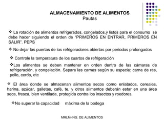 ALMACENAMIENTO DE ALIMENTOS
                                Pautas

 La rotación de alimentos refrigerados, congelados,y listos para el consumo se
debe hacer siguiendo el orden de “PRIMEROS EN ENTRAR, PRIMEROS EN
SALIR”. PEPS
 No dejar las puertas de los refrigeradores abiertas por periodos prolongados

  Controle la temperatura de los cuartos de refrigeración
 Los alimentos se deben mantener en orden dentro de las cámaras de
 refrigeración, y congelación. Separe las carnes según su especie: carne de res,
 pollo, cerdo, etc

 El área donde se almacenan alimentos secos como enlatados, cereales,
harina, azúcar, galletas, café, te, y otros alimentos deberán estar en una área
seca, fresca, bien ventilada, protegida contra los insectos y roedores.

  No superar la capacidad     máxima de la bodega


                             MRLM-ING. DE ALIMENTOS
 