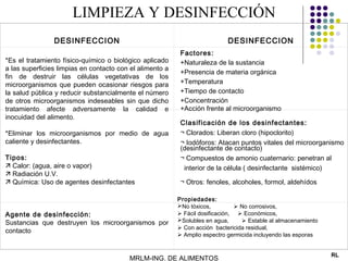LIMPIEZA Y DESINFECCIÓN
                                                           


                DESINFECCION                                                   DESINFECCION
                                                               Factores:
*Es el tratamiento físico-químico o biológico aplicado         +Naturaleza de la sustancia
a las superficies limpias en contacto con el alimento a
                                                               +Presencia de materia orgánica
fin de destruir las células vegetativas de los
microorganismos que pueden ocasionar riesgos para              +Temperatura
la salud pública y reducir substancialmente el número          +Tiempo de contacto
de otros microorganismos indeseables sin que dicho             +Concentración
tratamiento afecte adversamente la calidad e                   +Acción frente al microorganismo
 
inocuidad del alimento.
                                                               Clasificación de los desinfectantes:
*Eliminar los microorganismos por medio de agua                ¬ Clorados: Liberan cloro (hipoclorito)
caliente y desinfectantes.                                     ¬ Iodóforos: Atacan puntos vitales del microorganismo
                                                               (desinfectante de contacto)
Tipos:                                                         ¬ Compuestos de amonio cuaternario: penetran al
 Calor: (agua, aire o vapor)                                   interior de la célula ( desinfectante sistémico)
 Radiación U.V.
 Química: Uso de agentes desinfectantes                       ¬ Otros: fenoles, alcoholes, formol, aldehídos

                                                              Propiedades:
                                                              No tóxicos,          No corrosivos,
Agente de desinfección:                                        Fácil dosificación,  Económicos,
                                                              Solubles en agua,      Estable al almacenamiento
Sustancias que destruyen los microorganismos por
                                                               Con acción bactericida residual,
contacto
                                                               Amplio espectro germicida incluyendo las esporas
 

                                                                                                                   RL
                                         MRLM-ING. DE ALIMENTOS
 