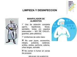 LIMPIEZA Y DESINFECCION


      MANIPULADOR DE
        ALIMENTOS
 Uso de dotación completa
(gorro,    tapabocas,   blusa,
pantalón, botas y/o zapatos
adecuados – NO DE CALLE-,
guantes, peto plástico)
 Uniformes de color claro
 No usar joyas, accesorios,
relojes,    pulseras,   cadenas,
anillos, aretes, perfume, colonia,
uñas largas, esmalte
 No comer ni fumar en zonas
de proceso
        MRLM-ING. DE ALIMENTOS
 