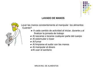 LAVADO DE MANOS


Lavar las manos constantemente al manipular los alimentos:
 Cuándo?
           A cada cambio de actividad al iniciar, durante y al
             finalizar la jornada de trabajo
          Al rascarse o tocarse cualquier parte del cuerpo
          Al estornudar o toser
          Al fumar
          Al limpiarse el sudor con las manos
          Al manipular el dinero
          Al usar el sanitario




             MRLM-ING. DE ALIMENTOS
 