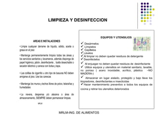 LIMPIEZA Y DESINFECCION


                                                                                 EQUIPOS Y UTENSILIOS
               AREAS E INSTALACIONES
                                                                Desármelos
• Limpie cualquier derrame de líquido, sólido, aceite o         Límpielos
grasa en el piso                                                Cepillelos
                                                               Lávelos
• Mantenga permanentemente limpios todas las áreas y           Al limpiar no deben quedar residuos de detergente
los servicios sanitarios y lavamanos, además disponga de       Desinféctelos
papel higiénico, jabón, desinfectante , toalla desechable o     Al enjuagar no deben quedar residuos de desinfectante
secador eléctrico y caneca con bolsa y tapa.                    Utilice equipos y utensilios en material sanitario, lavable,
                                                               no poroso ( acero inoxidable, acrílico, plástico         –NO
• Las colillas de cigarrillo u otro tipo de basuras NO deben   MADERA-)
arrojarse al piso. Use las canecas                                Almacenar en lugar aislado, protegido y bajo llave los
                                                               limpiadores, desinfectantes e insecticidas
• Mantenga los muros y techos libres de polvo, telarañas y     Hacer mantenimiento preventivo a todos los equipos de
humedades
                                                               cocina y retirar los utensilios deteriorados

• La nevera, despensa y/o alacena o área de
almacenamiento, SIEMPRE deben permanecer limpias
                    MRLM



                                           MRLM-ING. DE ALIMENTOS
 
