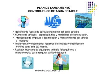 PLAN DE SANEAMIENTO
             CONTROLY USO DE AGUA POTABLE




• Identificar la fuente de aprovisionamiento del agua potable
• Número de tanques, capacidad, tipo y materiales de construcción,
• Frecuencia de limpieza y desinfección y mantenimiento del tanque
   y equipos
• Implementar y documentar registros de limpieza y desinfección
   mínimo cada seis (6) meses.
• Realizar muestreo de agua para análisis fisicoquímico y
   microbiológico para asegurar calidad del agua




                   MRLM-ING. DE ALIMENTOS
 