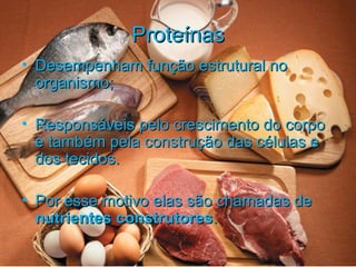 ProteínasProteínas
• Desempenham função estrutural noDesempenham função estrutural no
organismo;organismo;
• Responsáveis pelo crescimento do corpoResponsáveis pelo crescimento do corpo
e também pela construção das células ee também pela construção das células e
dos tecidos.dos tecidos.
• Por esse motivo elas são chamadas dePor esse motivo elas são chamadas de
nutrientes construtoresnutrientes construtores..
 