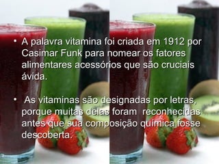 • A palavra vitamina foi criada em 1912 porA palavra vitamina foi criada em 1912 por
Casimar Funk para nomear os fatoresCasimar Funk para nomear os fatores
alimentares acessórios que são cruciaisalimentares acessórios que são cruciais
ávida.ávida.
• As vitaminas são designadas por letras,As vitaminas são designadas por letras,
porque muitas delas foram reconhecidasporque muitas delas foram reconhecidas
antes que sua composição química fosseantes que sua composição química fosse
descoberta.descoberta.
 