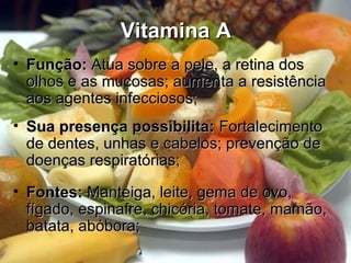 Vitamina AVitamina A
• Função:Função: Atua sobre a pele, a retina dosAtua sobre a pele, a retina dos
olhos e as mucosas; aumenta a resistênciaolhos e as mucosas; aumenta a resistência
aos agentes infecciosos;aos agentes infecciosos;
• Sua presença possibilita:Sua presença possibilita: FortalecimentoFortalecimento
de dentes, unhas e cabelos; prevenção dede dentes, unhas e cabelos; prevenção de
doenças respiratórias;doenças respiratórias;
• Fontes:Fontes: Manteiga, leite, gema de ovo,Manteiga, leite, gema de ovo,
fígado, espinafre, chicória, tomate, mamão,fígado, espinafre, chicória, tomate, mamão,
batata, abóbora;batata, abóbora;
 