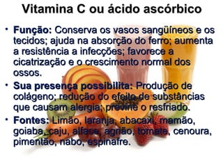 Vitamina C ou ácido ascórbicoVitamina C ou ácido ascórbico
• Função:Função: Conserva os vasos sangüíneos e osConserva os vasos sangüíneos e os
tecidos; ajuda na absorção do ferro; aumentatecidos; ajuda na absorção do ferro; aumenta
a resistência a infecções; favorece aa resistência a infecções; favorece a
cicatrização e o crescimento normal doscicatrização e o crescimento normal dos
ossos.ossos.
• Sua presença possibilita:Sua presença possibilita: Produção deProdução de
colágeno; redução do efeito de substânciascolágeno; redução do efeito de substâncias
que causam alergia; previne o resfriado.que causam alergia; previne o resfriado.
• Fontes:Fontes: Limão, laranja, abacaxi, mamão,Limão, laranja, abacaxi, mamão,
goiaba, caju, alface, agrião, tomate, cenoura,goiaba, caju, alface, agrião, tomate, cenoura,
pimentão, nabo, espinafre.pimentão, nabo, espinafre.
 