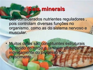 Sais mineraisSais minerais
• São considerados nutrientes reguladores ,São considerados nutrientes reguladores ,
pois controlam diversas funções nopois controlam diversas funções no
organismo, como as do sistema nervoso eorganismo, como as do sistema nervoso e
muscular.muscular.
• Muitos deles são constituintes estruturaisMuitos deles são constituintes estruturais
do tecido do corpo e também participamdo tecido do corpo e também participam
indiretamente do processo deindiretamente do processo de
crescimento.crescimento.
 