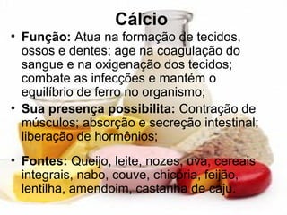 Cálcio
• Função: Atua na formação de tecidos,
ossos e dentes; age na coagulação do
sangue e na oxigenação dos tecidos;
combate as infecções e mantém o
equilíbrio de ferro no organismo;
• Sua presença possibilita: Contração de
músculos; absorção e secreção intestinal;
liberação de hormônios;
• Fontes: Queijo, leite, nozes, uva, cereais
integrais, nabo, couve, chicória, feijão,
lentilha, amendoim, castanha de caju.
 